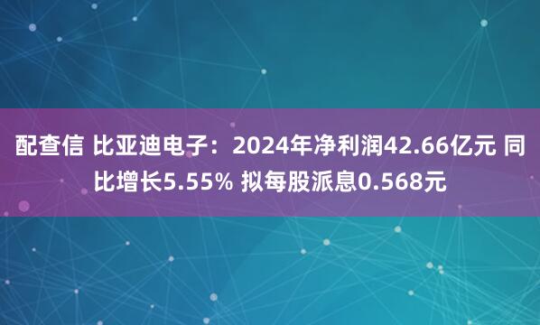配查信 比亚迪电子：2024年净利润42.66亿元 同比增长5.55% 拟每股派息0.568元