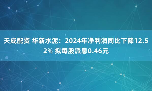 天成配资 华新水泥：2024年净利润同比下降12.52% 拟每股派息0.46元