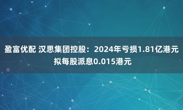 盈富优配 汉思集团控股：2024年亏损1.81亿港元 拟每股派息0.015港元