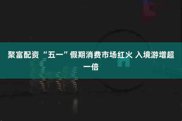 聚富配资 “五一”假期消费市场红火 入境游增超一倍