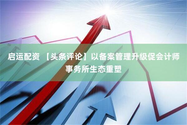 启运配资 【头条评论】以备案管理升级促会计师事务所生态重塑