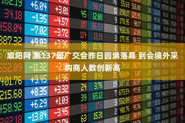 顺阳网 第137届广交会昨日圆满落幕 到会境外采购商人数创新高