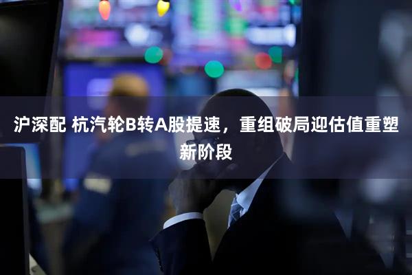 沪深配 杭汽轮B转A股提速，重组破局迎估值重塑新阶段