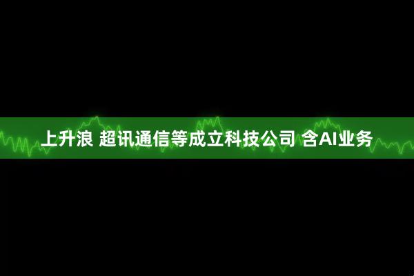 上升浪 超讯通信等成立科技公司 含AI业务