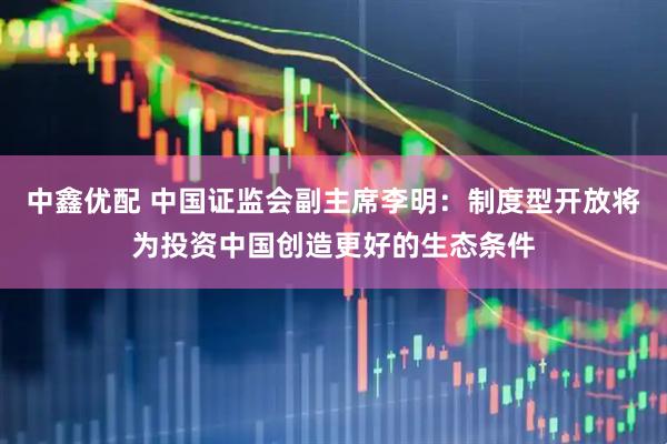 中鑫优配 中国证监会副主席李明：制度型开放将为投资中国创造更好的生态条件
