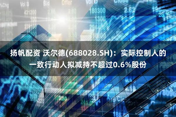 扬帆配资 沃尔德(688028.SH)：实际控制人的一致行动人拟减持不超过0.6%股份
