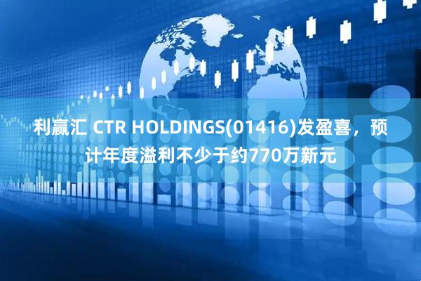 利赢汇 CTR HOLDINGS(01416)发盈喜，预计年度溢利不少于约770万新元