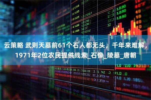 云策略 武则天墓前61个石人都无头，千年来难解，1971年2位农民提供线索_石像_陵墓_唐朝