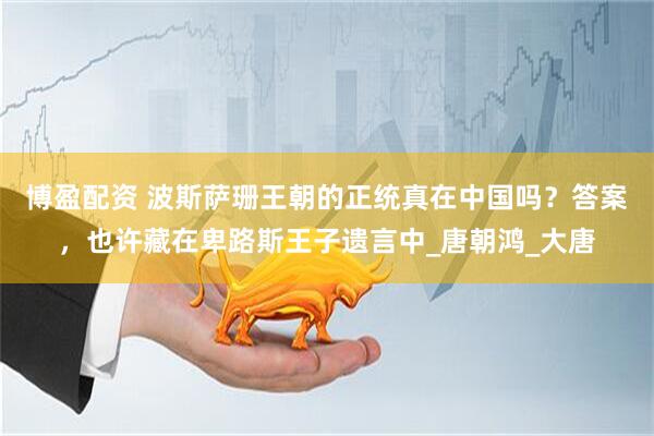 博盈配资 波斯萨珊王朝的正统真在中国吗？答案，也许藏在卑路斯王子遗言中_唐朝鸿_大唐