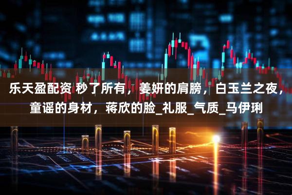 乐天盈配资 秒了所有，姜妍的肩膀，白玉兰之夜，童谣的身材，蒋欣的脸_礼服_气质_马伊琍