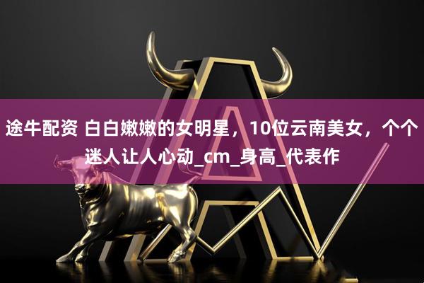 途牛配资 白白嫩嫩的女明星，10位云南美女，个个迷人让人心动_cm_身高_代表作