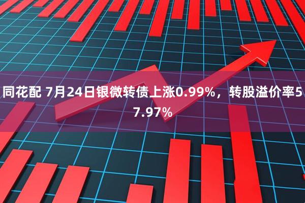 同花配 7月24日银微转债上涨0.99%，转股溢价率57.97%