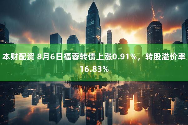 本财配资 8月6日福蓉转债上涨0.91%，转股溢价率16.83%
