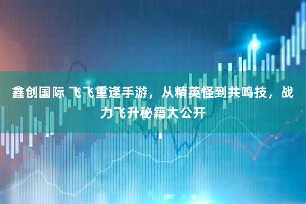 鑫创国际 飞飞重逢手游，从精英怪到共鸣技，战力飞升秘籍大公开
