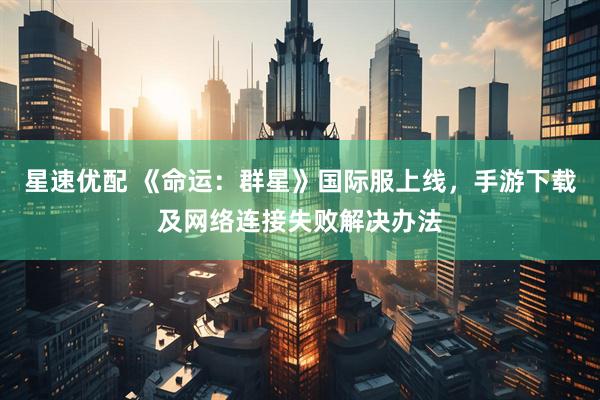 星速优配 《命运：群星》国际服上线，手游下载及网络连接失败解决办法