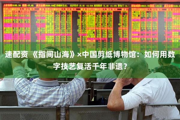 速配资 《指间山海》×中国剪纸博物馆：如何用数字技艺复活千年非遗？