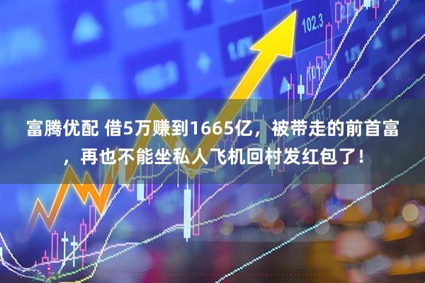 富腾优配 借5万赚到1665亿，被带走的前首富，再也不能坐私人飞机回村发红包了！