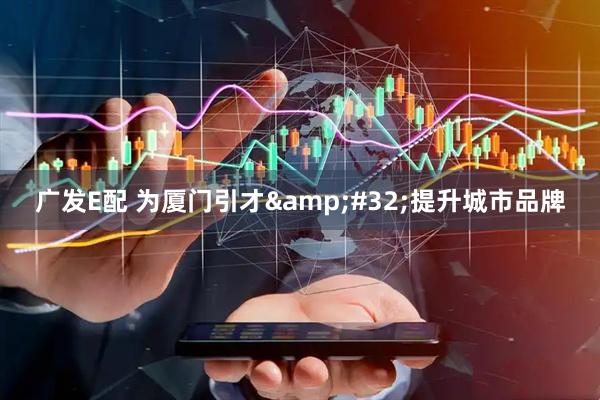 广发E配 为厦门引才&#32;提升城市品牌