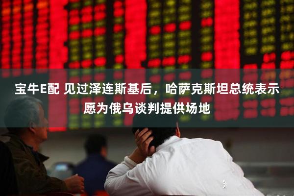 宝牛E配 见过泽连斯基后，哈萨克斯坦总统表示愿为俄乌谈判提供场地