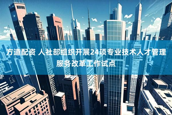方道配资 人社部组织开展24项专业技术人才管理服务改革工作试点