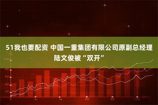 51我也要配资 中国一重集团有限公司原副总经理陆文俊被“双开”