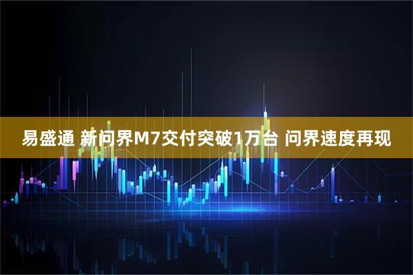 易盛通 新问界M7交付突破1万台 问界速度再现