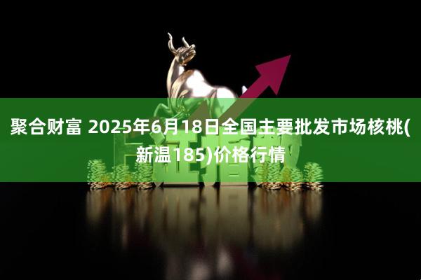 聚合财富 2025年6月18日全国主要批发市场核桃(新温185)价格行情