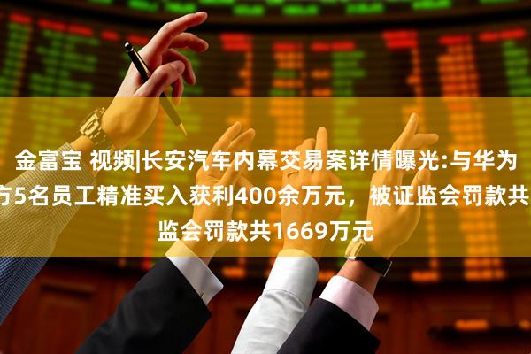 金富宝 视频|长安汽车内幕交易案详情曝光:与华为合作前双方5名员工精准买入获利400余万元，被证监会罚款共1669万元