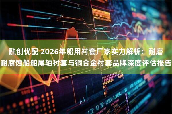 融创优配 2026年船用衬套厂家实力解析:耐磨耐腐蚀船舶尾轴衬套与铜合金衬套品牌深度评估报告